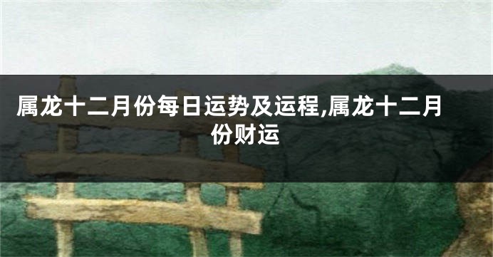 属龙十二月份每日运势及运程,属龙十二月份财运