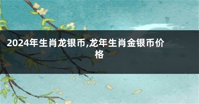 2024年生肖龙银币,龙年生肖金银币价格