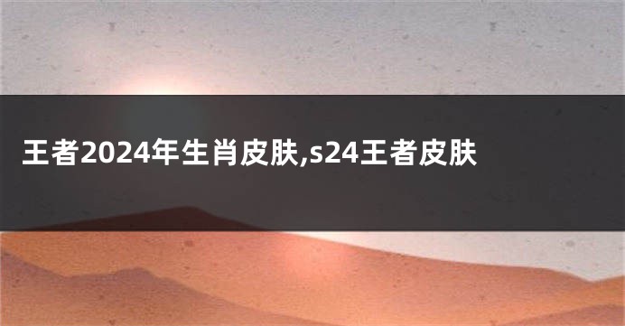 王者2024年生肖皮肤,s24王者皮肤