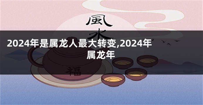 2024年是属龙人最大转变,2024年属龙年