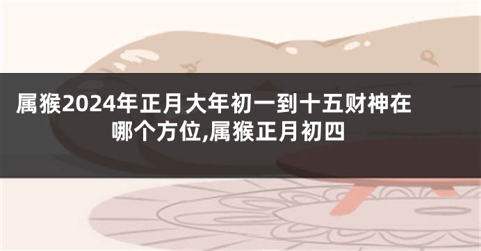 属猴2024年正月大年初一到十五财神在哪个方位,属猴正月初四