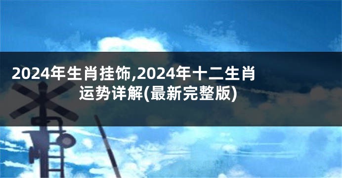 2024年生肖挂饰,2024年十二生肖运势详解(最新完整版)