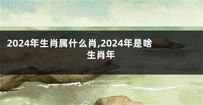 2024年生肖属什么肖,2024年是啥生肖年