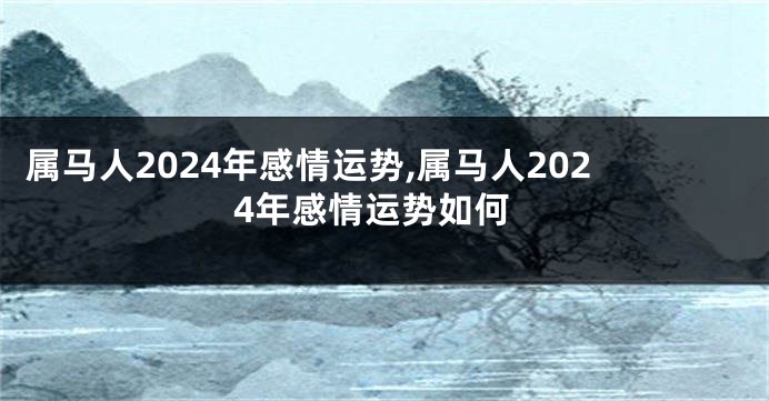 属马人2024年感情运势,属马人2024年感情运势如何