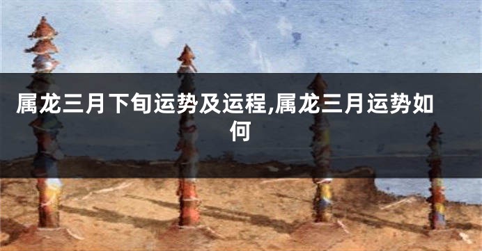 属龙三月下旬运势及运程,属龙三月运势如何
