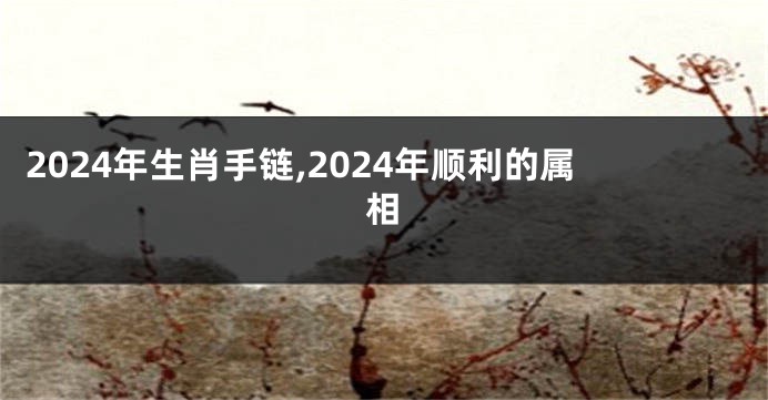 2024年生肖手链,2024年顺利的属相