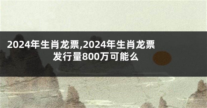 2024年生肖龙票,2024年生肖龙票发行量800万可能么