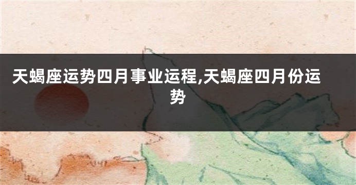 天蝎座运势四月事业运程,天蝎座四月份运势