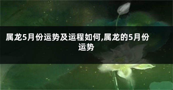 属龙5月份运势及运程如何,属龙的5月份运势