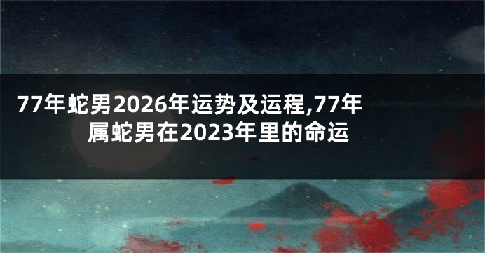 77年蛇男2026年运势及运程,77年属蛇男在2023年里的命运