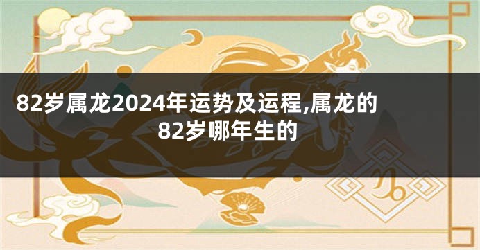 82岁属龙2024年运势及运程,属龙的82岁哪年生的