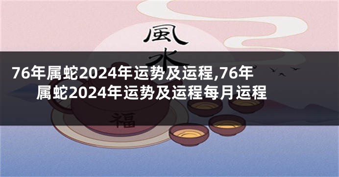 76年属蛇2024年运势及运程,76年属蛇2024年运势及运程每月运程
