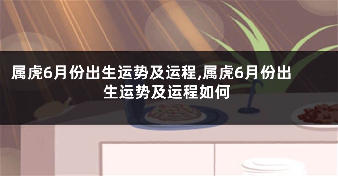 属虎6月份出生运势及运程,属虎6月份出生运势及运程如何