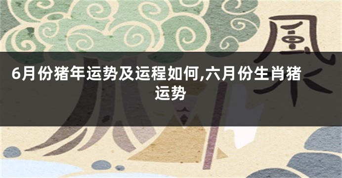 6月份猪年运势及运程如何,六月份生肖猪运势
