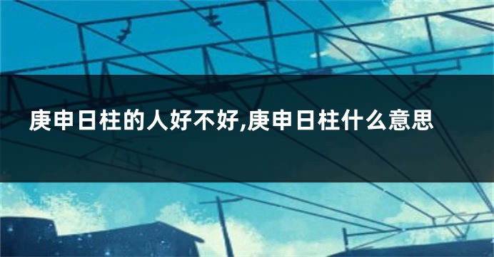 庚申日柱的人好不好,庚申日柱什么意思
