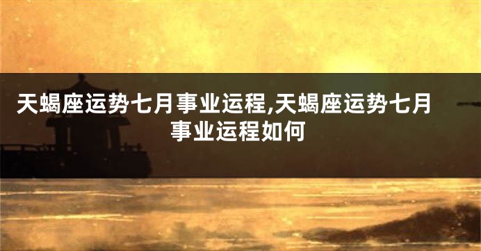 天蝎座运势七月事业运程,天蝎座运势七月事业运程如何