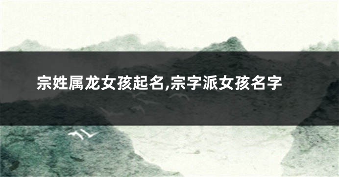 宗姓属龙女孩起名,宗字派女孩名字