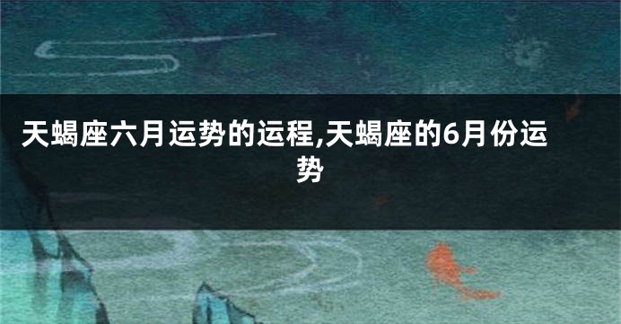 天蝎座六月运势的运程,天蝎座的6月份运势