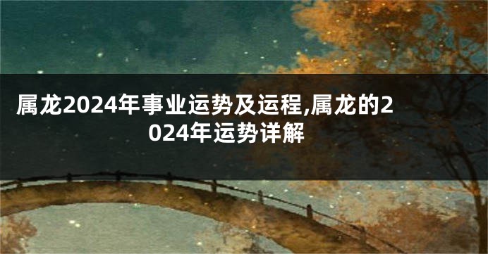 属龙2024年事业运势及运程,属龙的2024年运势详解