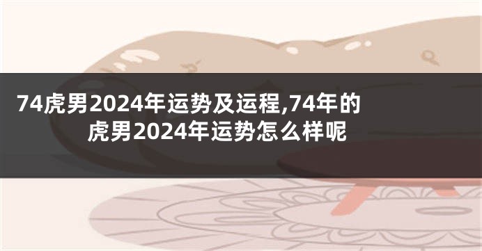 74虎男2024年运势及运程,74年的虎男2024年运势怎么样呢