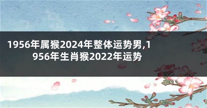 1956年属猴2024年整体运势男,1956年生肖猴2022年运势