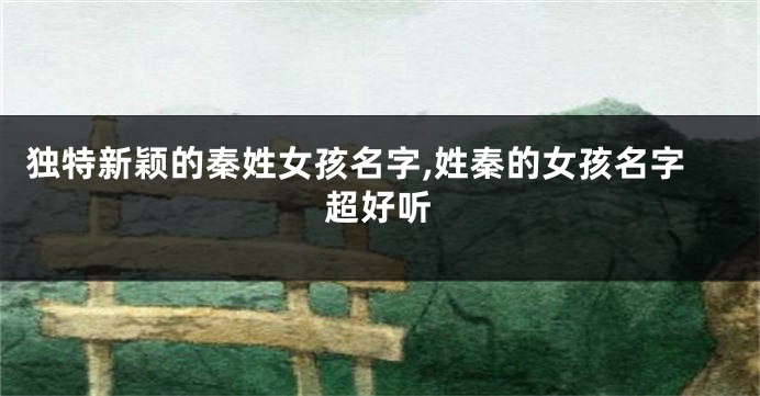独特新颖的秦姓女孩名字,姓秦的女孩名字超好听
