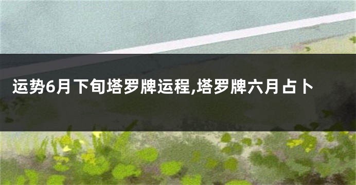 运势6月下旬塔罗牌运程,塔罗牌六月占卜