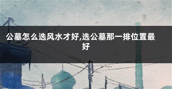 公墓怎么选风水才好,选公墓那一排位置最好