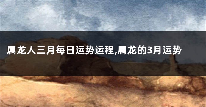 属龙人三月每日运势运程,属龙的3月运势