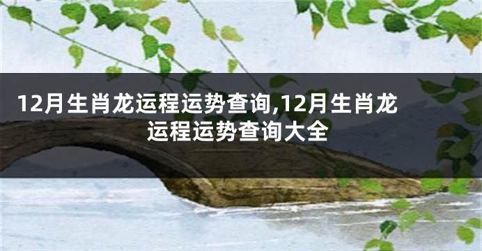 12月生肖龙运程运势查询,12月生肖龙运程运势查询大全