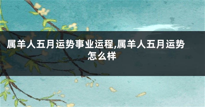 属羊人五月运势事业运程,属羊人五月运势怎么样