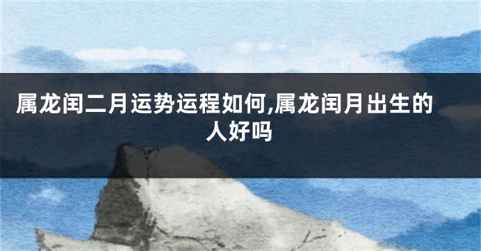 属龙闰二月运势运程如何,属龙闰月出生的人好吗