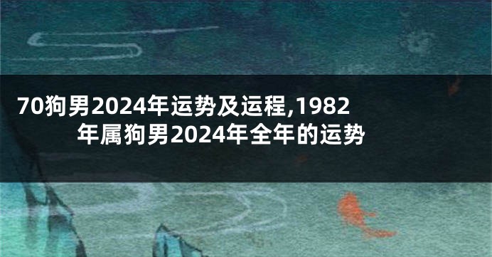 70狗男2024年运势及运程,1982年属狗男2024年全年的运势