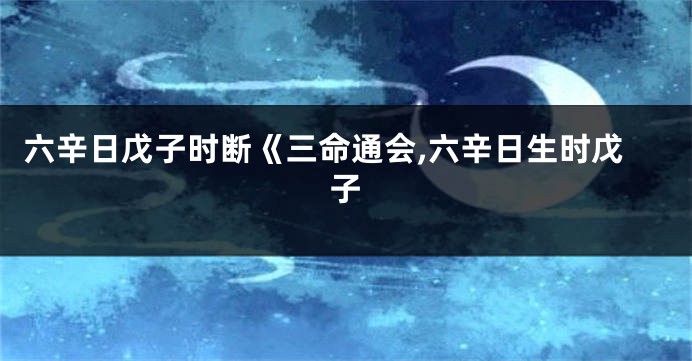 六辛日戊子时断《三命通会,六辛日生时戊子