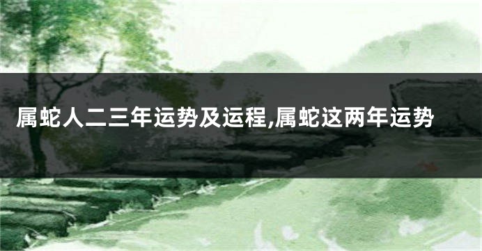属蛇人二三年运势及运程,属蛇这两年运势