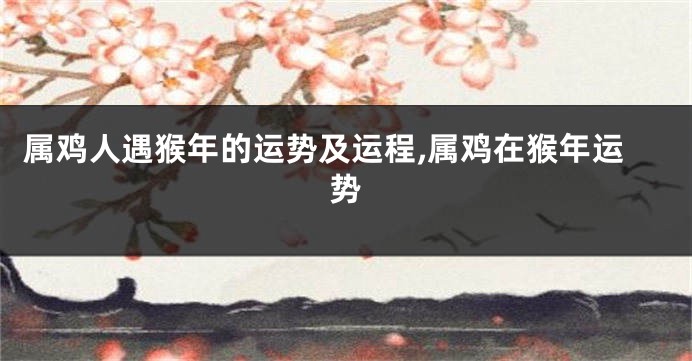 属鸡人遇猴年的运势及运程,属鸡在猴年运势