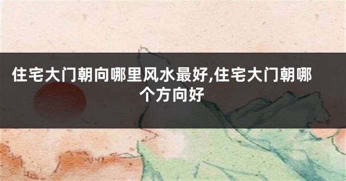 住宅大门朝向哪里风水最好,住宅大门朝哪个方向好