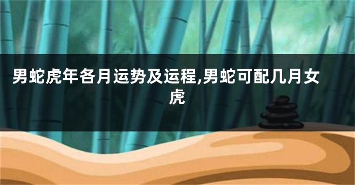 男蛇虎年各月运势及运程,男蛇可配几月女虎