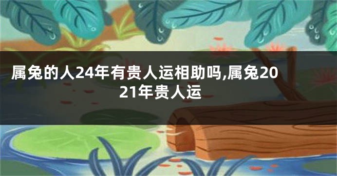属兔的人24年有贵人运相助吗,属兔2021年贵人运