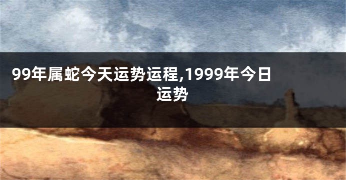 99年属蛇今天运势运程,1999年今日运势