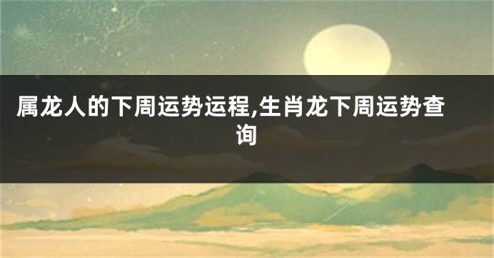 属龙人的下周运势运程,生肖龙下周运势查询