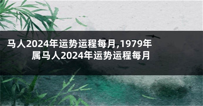 马人2024年运势运程每月,1979年属马人2024年运势运程每月