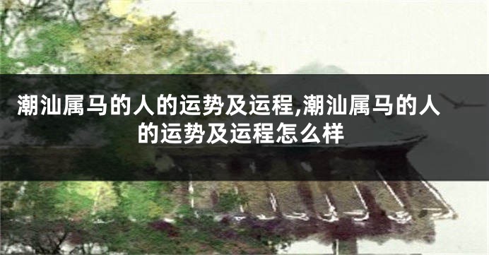 潮汕属马的人的运势及运程,潮汕属马的人的运势及运程怎么样
