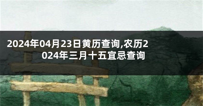 2024年04月23日黄历查询,农历2024年三月十五宜忌查询