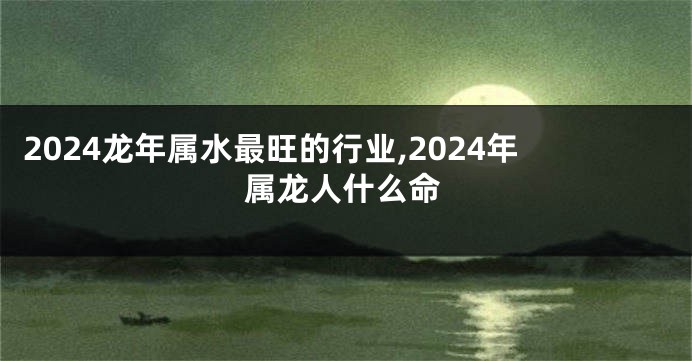 2024龙年属水最旺的行业,2024年属龙人什么命