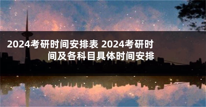 2024考研时间安排表 2024考研时间及各科目具体时间安排