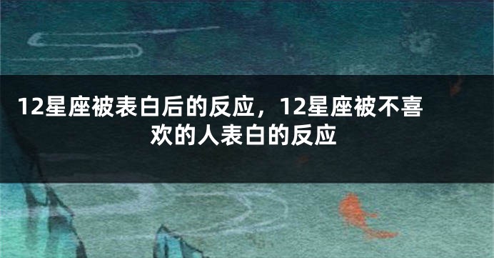 12星座被表白后的反应，12星座被不喜欢的人表白的反应
