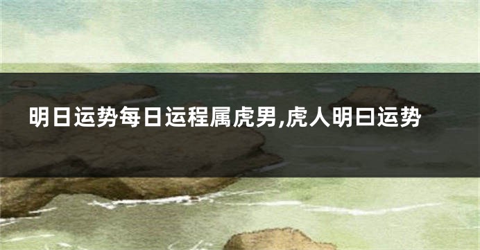 明日运势每日运程属虎男,虎人明曰运势