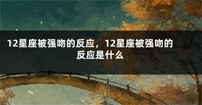 12星座被强吻的反应，12星座被强吻的反应是什么