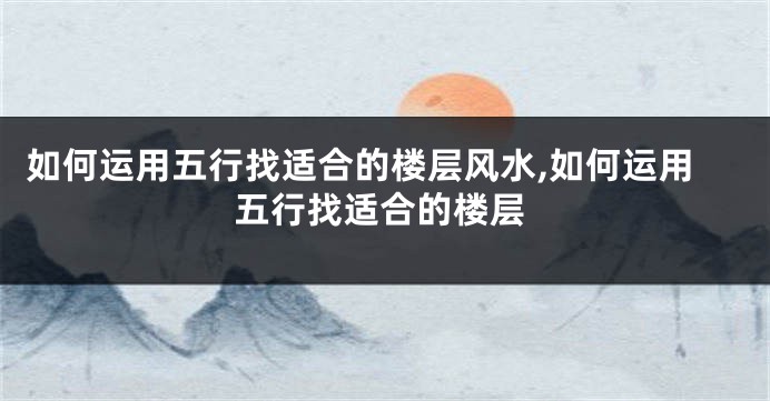 如何运用五行找适合的楼层风水,如何运用五行找适合的楼层